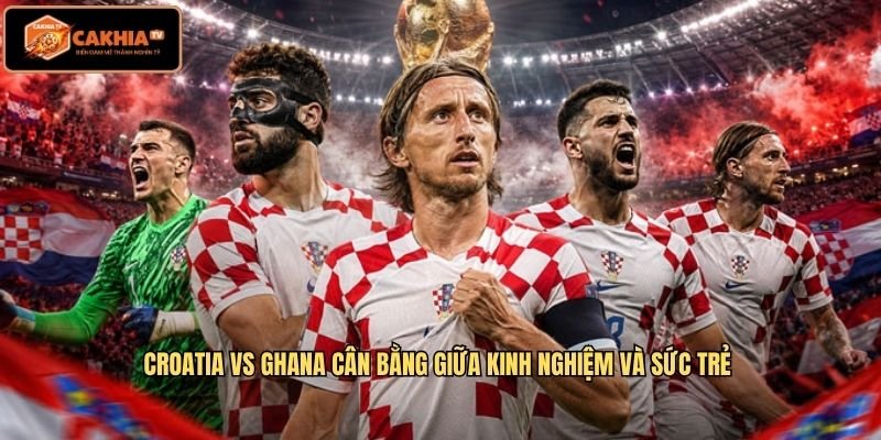 Croatia Vs Ghana cân bằng giữa kinh nghiệm và sức trẻ